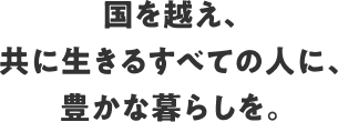 国を越え、共に生きるすべての人に、豊かな暮らしを。