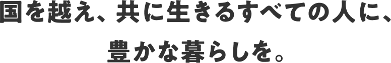 国を越え、共に生きるすべての人に、豊かな暮らしを。